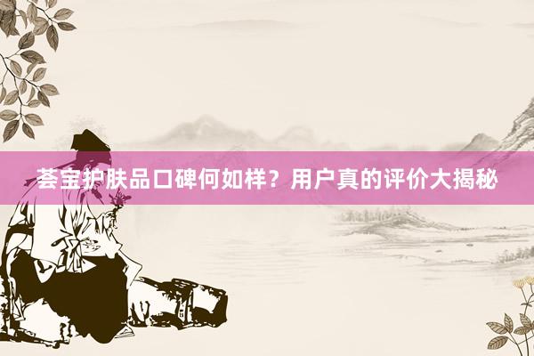 荟宝护肤品口碑何如样？用户真的评价大揭秘
